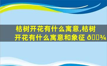 枯树开花有什么寓意,枯树开花有什么寓意和象征 🌾